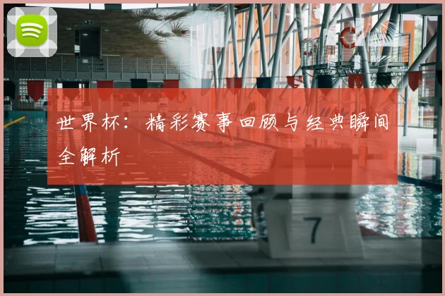世界杯：精彩赛事回顾与经典瞬间全解析