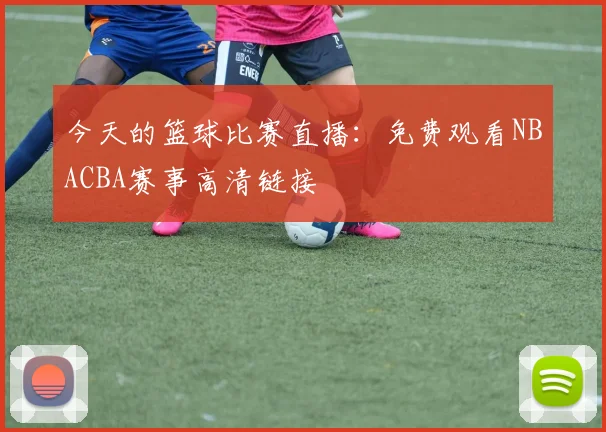 今天的篮球比赛直播：免费观看NBACBA赛事高清链接
