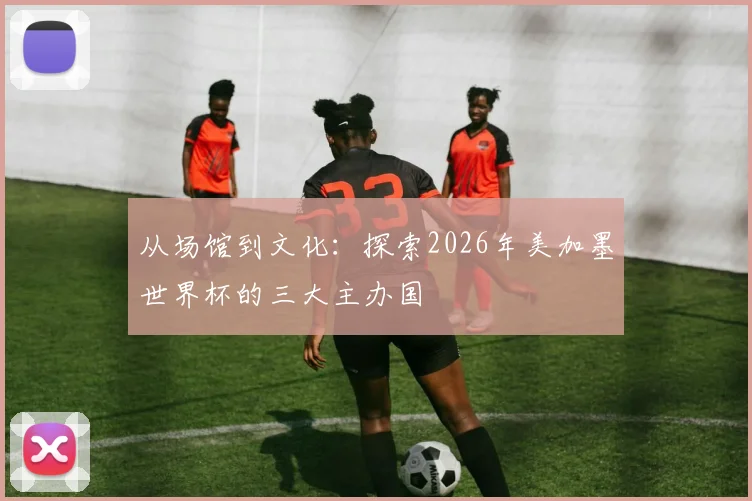 从场馆到文化：探索2026年美加墨世界杯的三大主办国