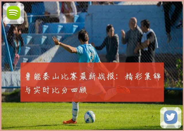 鲁能泰山比赛最新战报：精彩集锦与实时比分回顾