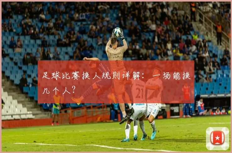 足球比赛换人规则详解：一场能换几个人？
